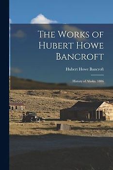 The Works of Hubert Howe Bancroft: History of Alaska. 1886