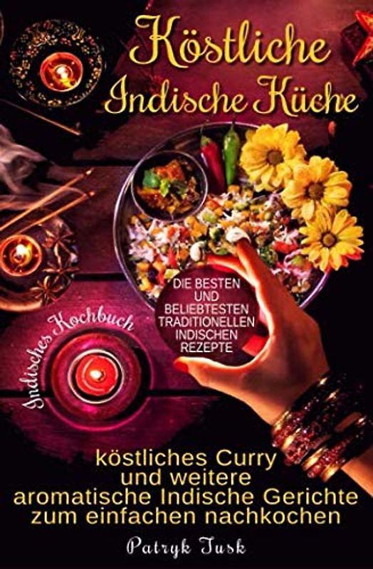 Köstliche Indische Küche: Indisches Kochbuch - köstliches Curry und weitere aromatische Indische Gerichte zum einfachen nachkochen - die besten und beliebtesten traditionellen indischen Rezepte