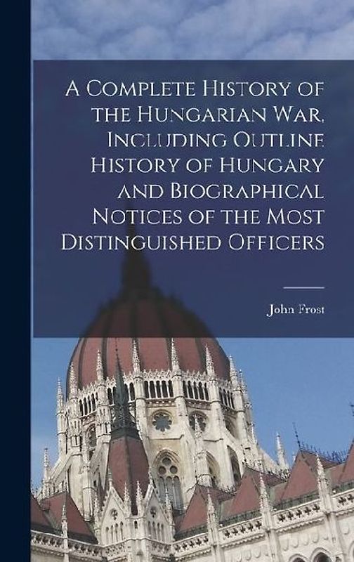 A Complete History of the Hungarian War, Including Outline History of Hungary and Biographical Notices of the Most Distinguished Officers