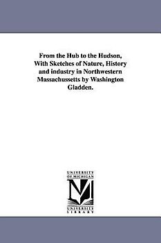 From the Hub to the Hudson, With Sketches of Nature, History and industry in Northwestern Massachussetts by Washington Gladden.