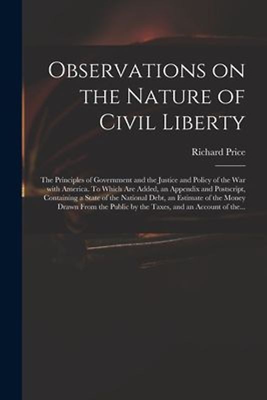Observations on the Nature of Civil Liberty: the Principles of Government and the Justice and Policy of the War With America. To Which Are Added, an A