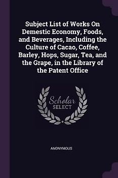 Subject List of Works On Demestic Economy, Foods, and Beverages, Including the Culture of Cacao, Coffee, Barley, Hops, Sugar, Tea, and the Grape, in the Library of the Patent Office