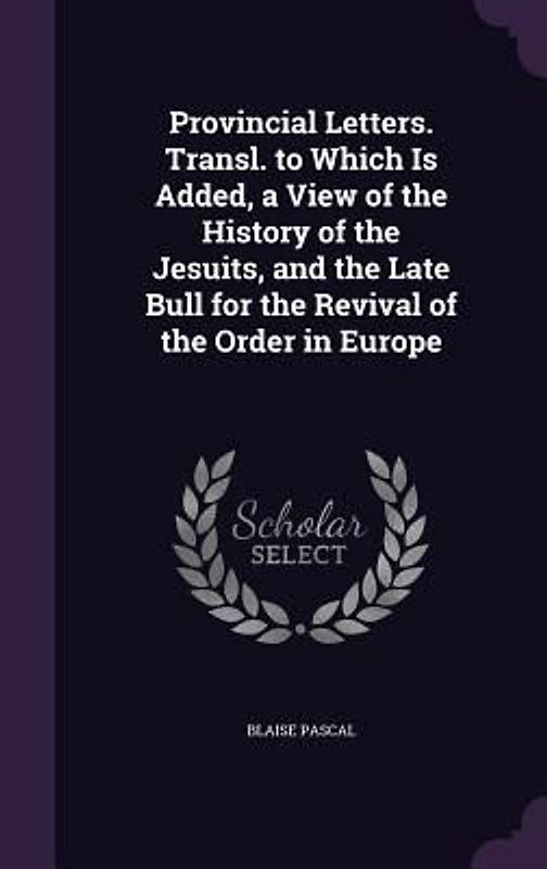 Provincial Letters. Transl. to Which Is Added, a View of the History of the Jesuits, and the Late Bull for the Revival of the Order in Europe