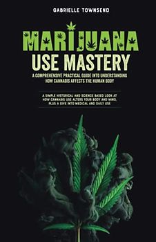 Marijuana Use Mastery: A Comprehensive Practical Guide Into Understanding How Cannabis Affects the Human Body: A Simple Historical and Science Based ... Mind, Plus a Dive into Medical and Daily Use