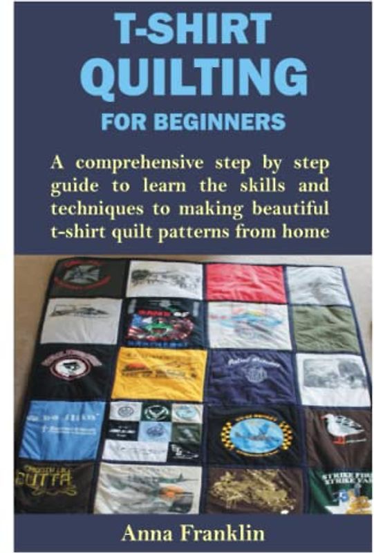 T-SHIRT QUILTING FOR BEGINNERS: A comprehensive step by step guide to learn the skills and techniques to making beautiful t-shirt quilt patterns from home