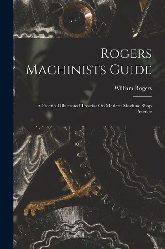 Rogers Machinists Guide: A Practical Illustrated Treatise On Modern Machine Shop Practice