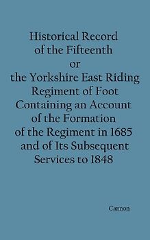 Historical Record of the Fifteenth, or, the Yorkshire East Riding, Regiment of Foot Containing an Account of the Formation of the Regiment in 1685, and of Its Subsequent Services to 1848