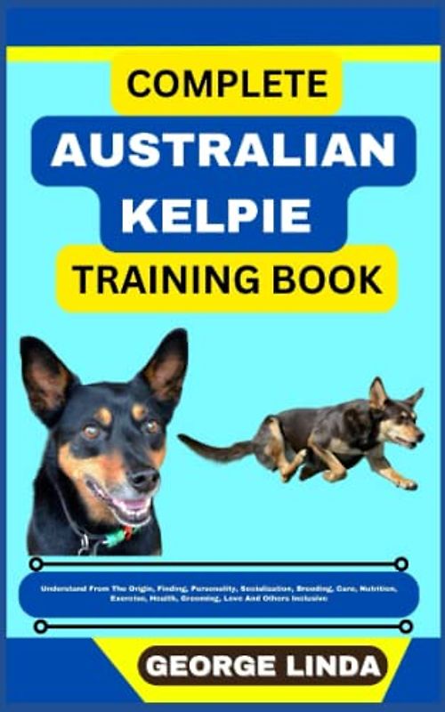 COMPLETE AUSTRALIAN KELPIE TRAINING BOOK: Understand From The Origin, Finding, Personality, Socialization, Breeding, Care, Nutrition, Exercise, Health, Grooming, Love And Others Inclusive