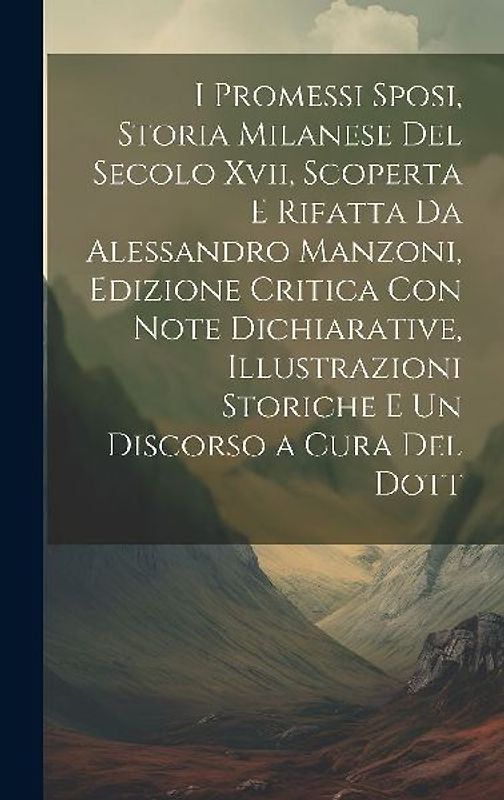 I Promessi Sposi, Storia Milanese Del Secolo Xvii, Scoperta E Rifatta Da Alessandro Manzoni, Edizione Critica Con Note Dichiarative, Illustrazioni Sto