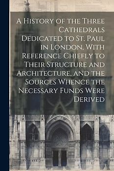 A History of the Three Cathedrals Dedicated to St. Paul in London, With Reference Chiefly to Their Structure and Architecture, and the Sources Whence the Necessary Funds Were Derived
