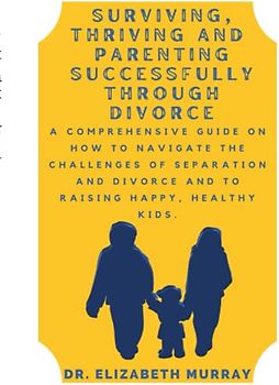 Surviving, Thriving and Parenting Successfully Through Divorce: A Comprehensive Guide on How to Navigate the Challenges of Separation and Divorce and to Raising Happy, Healthy Kids.