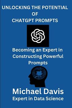 UNLOCKING THE POTENTIAL OF CHATGPT PROMPTS: A Step by Step Guide of Becoming an Expert in Constructing Powerful Prompts for Business, Research, Personal Life.
