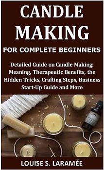 Candle Making for Complete Beginners: Detailed Guide on Candle Making; Meaning, Therapeutic Benefits, the Hidden Tricks, Crafting Steps, Business Start-Up Guide and More