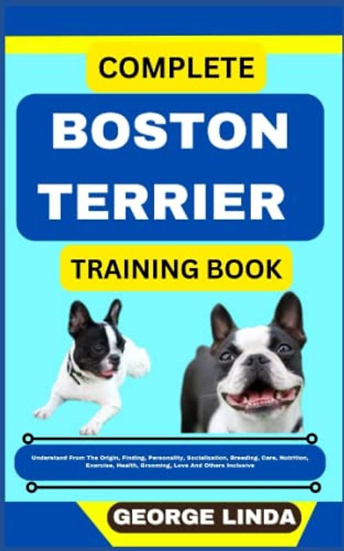 COMPLETE BOSTON TERRIER TRAINING BOOK: Understand From The Origin, Finding, Personality, Socialization, Breeding, Care, Nutrition, Exercise, Health, Grooming, Love And Others Inclusive