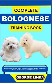 COMPLETE BOLOGNESE TRAINING BOOK: Understand From The Origin, Finding, Personality, Socialization, Breeding, Care, Nutrition, Exercise, Health, Grooming, Love And Others Inclusive