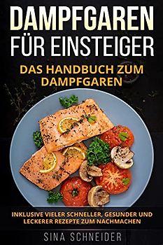 Dampfgaren für Einsteiger: Das Handbuch zum Dampfgaren. Inklusive vieler schneller, gesunder und leckerer Rezepte zum Nachmachen.