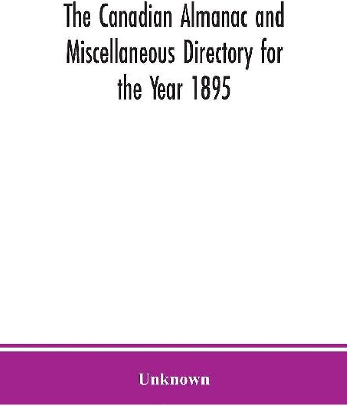 The Canadian almanac and Miscellaneous Directory for the Year 1895; Being the Third After leap year. Containing full and authentic Commercial, Statistical, Astronomical. Departmental, Ecclesiastical, Educational, Financial, and General Information
