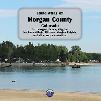 Road Atlas of Morgan County, Colorado: Fort Morgan, Brush, Wiggins, Log Lane Village, Hillrose, Morgan Heights, and all other communities