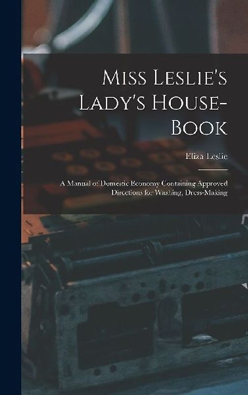 Miss Leslie's Lady's House-Book; a Manual of Domestic Economy Containing Approved Directions for Washing, Dress-Making