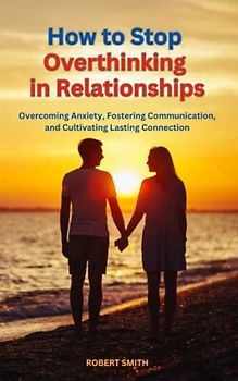 How to Stop Overthinking in Relationships: Overcoming Anxiety, Fostering Communication, and Cultivating Lasting Connection
