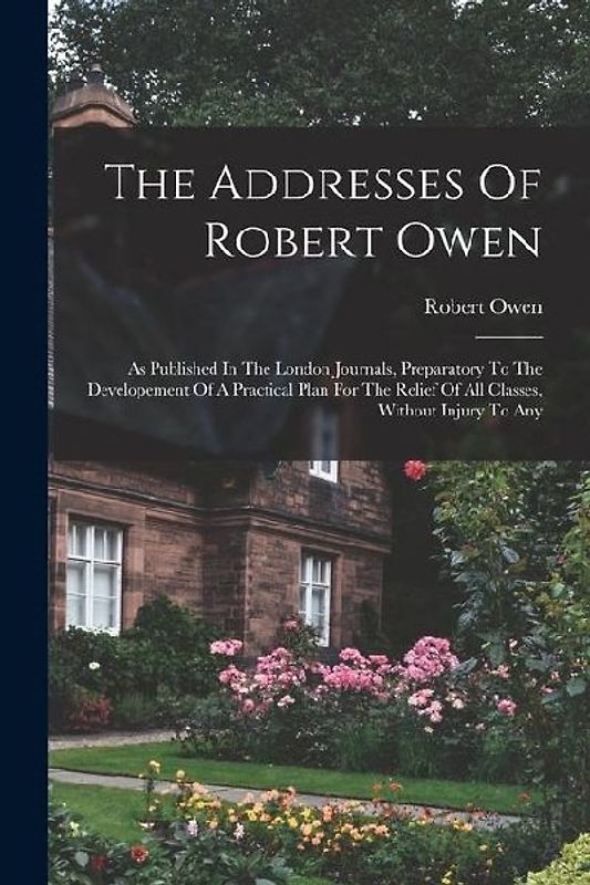 The Addresses Of Robert Owen: As Published In The London Journals, Preparatory To The Developement Of A Practical Plan For The Relief Of All Classes