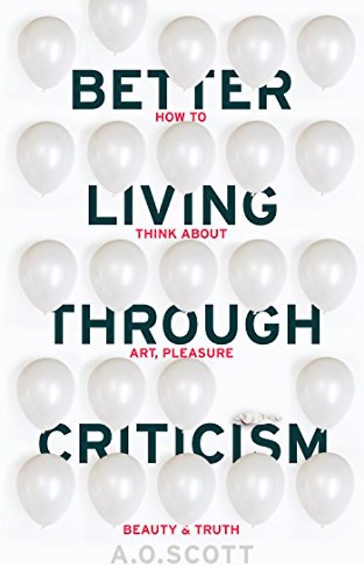 Better Living Through Criticism: How to Think about Art, Pleasure, Beauty and Truth