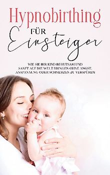Hypnobirthing für Einsteiger: Wie Sie Ihr Kind behutsam und sanft auf die Welt bringen ohne Angst, Anspannung oder Schmerzen zu verspüren