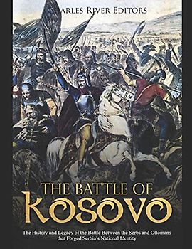 The Battle of Kosovo: The History and Legacy of the Battle Between the Serbs and Ottomans that Forged Serbia’s National Identity