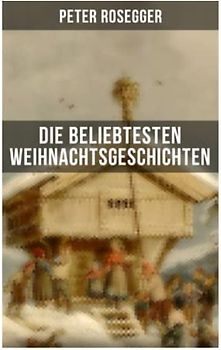 Die beliebtesten Weihnachtsgeschichten von Peter Rosegger: Erste Weihnachten in der Waldheimat + Die heilige Weihnachtszeit + Als ich Christtagsfreude holen ging + Weihnacht in Winkelsteg