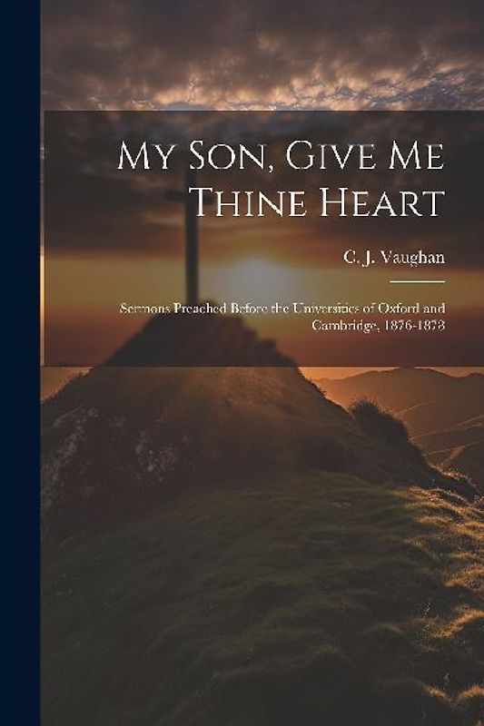 My son, Give me Thine Heart: Sermons Preached Before the Universities of Oxford and Cambridge, 1876-1878