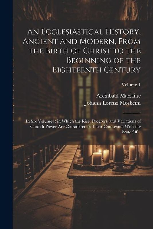 An Ecclesiastical History, Ancient and Modern, From the Birth of Christ to the Beginning of the Eighteenth Century: In Six Volumes; in Which the Rise,