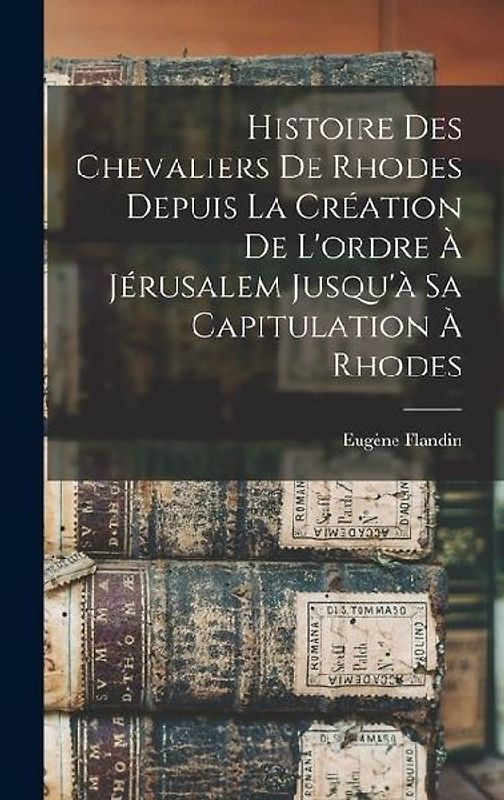 Histoire Des Chevaliers De Rhodes Depuis La Création De L'ordre À Jérusalem Jusqu'à Sa Capitulation À Rhodes