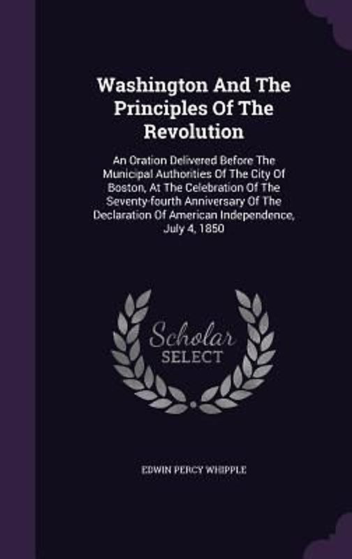 Washington and the Principles of the Revolution: An Oration Delivered Before the Municipal Authorities of the City of Boston, at the Celebration of th
