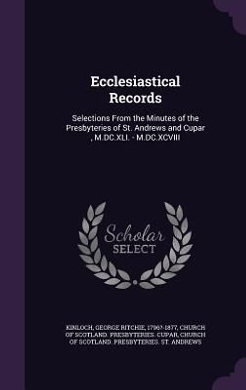 Ecclesiastical Records: Selections From the Minutes of the Presbyteries of St. Andrews and Cupar, M.DC.XLI. - M.DC.XCVIII