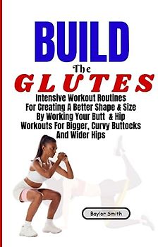 Build The Glutes: Intensive Workout Routines For Creating A Better Shape & Size By Working Your Butt & Hip Workouts For Bigger, Curvy Buttocks And Wider Hips