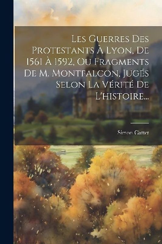 Les Guerres Des Protestants À Lyon, De 1561 À 1592, Ou Fragments De M. Montfalcon, Jugés Selon La Vérité De L'histoire...