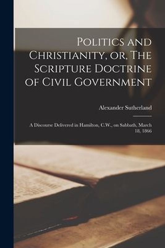 Politics and Christianity, or, The Scripture Doctrine of Civil Government [microform]: a Discourse Delivered in Hamilton, C.W., on Sabbath, March 18,
