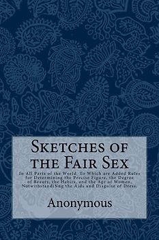 Sketches of the Fair Sex: In All Parts of the World. To Which are Added Rules for Determining the Precise Figure, the Degree of Beauty, the Habits, ... the Aids and Disguise of Dress.