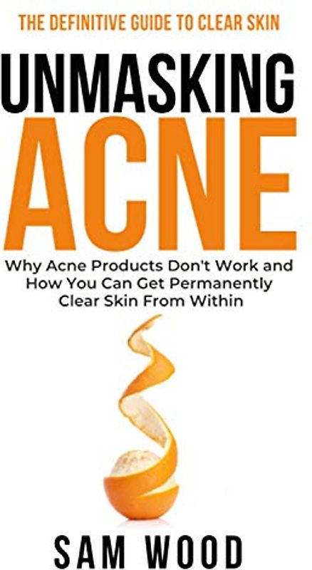Unmasking Acne: The Definitive Guide to Clear Skin: Why Acne Products Don’t Work and How You Can Get Permanently Clear Skin from Within