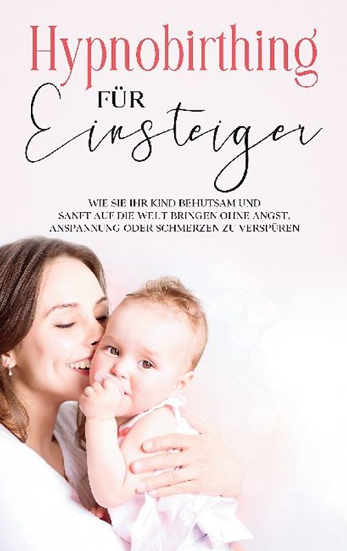Hypnobirthing für Einsteiger: Wie Sie Ihr Kind behutsam und sanft auf die Welt bringen ohne Angst, Anspannung oder Schmerzen zu verspüren