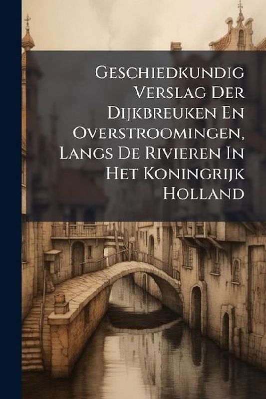 Geschiedkundig Verslag Der Dijkbreuken En Overstroomingen, Langs De Rivieren In Het Koningrijk Holland