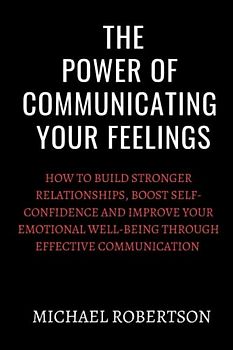 The Power Of Communicating Your Feelings: How to build stronger relationships,boost self-confidence and improve your emotional well-being through effective communication