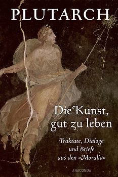 Die Kunst, gut zu leben. Traktate, Dialoge und Briefe aus den »Moralia«