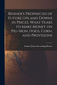Benner's Prophecies of Future ups and Downs in Prices. What Years to Make Money on Pig-iron, Hogs, Corn, and Provisions
