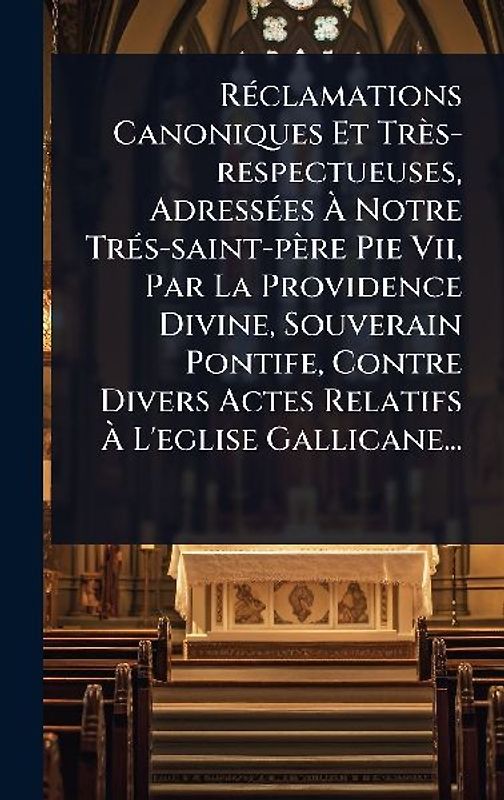 RÃ(c)clamations Canoniques Et Très-respectueuses, AdressÃ(c)es Ã Notre TrÃ(c)s-saint-père Pie Vii, Par La Providence Divine, Souverain Pontife, Contre Divers Actes Relatifs Ã L'eglise Gallicane...