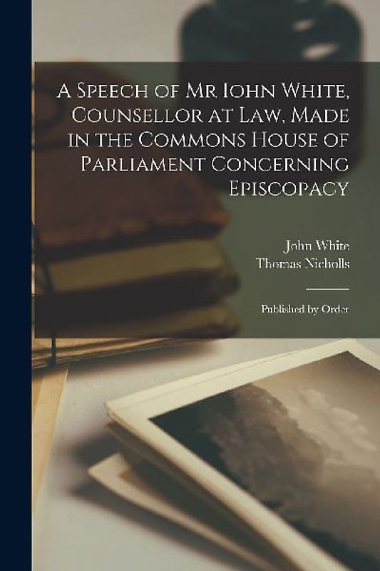 A Speech of Mr Iohn White, Counsellor at Law, Made in the Commons House of Parliament Concerning Episcopacy: Published by Order