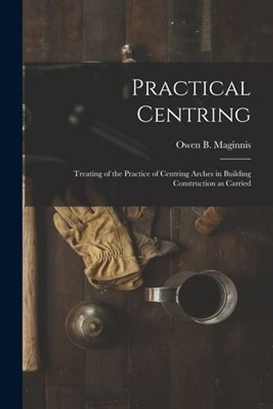 Practical Centring: Treating of the Practice of Centring Arches in Building Construction as Carried