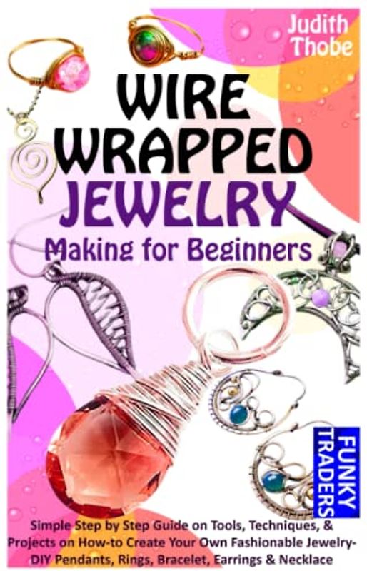 WIRE WRAPPED JEWELRY Making for Beginners: Simple Step by Step Guide on Tools, Techniques, & Projects on How-to Create Your Own Fashionable Jewelry- DIY Pendants, Rings, Bracelet, Earrings & Necklace