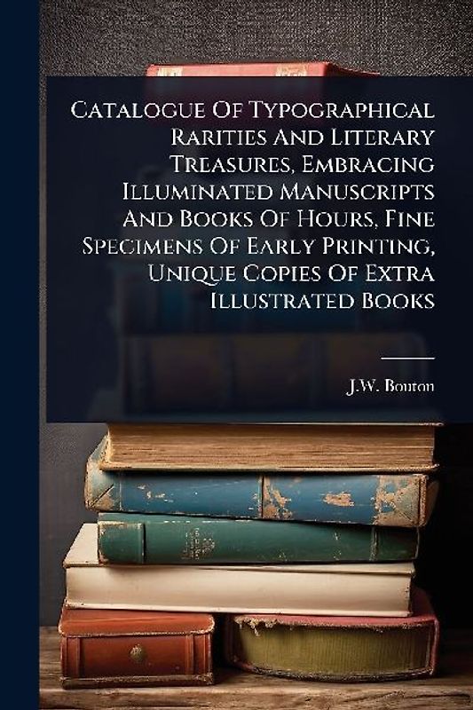 Catalogue Of Typographical Rarities And Literary Treasures, Embracing Illuminated Manuscripts And Books Of Hours, Fine Specimens Of Early Printing, Unique Copies Of Extra Illustrated Books