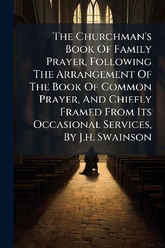 The Churchman's Book Of Family Prayer, Following The Arrangement Of The Book Of Common Prayer, And Chiefly Framed From Its Occasional Services, By J.h. Swainson
